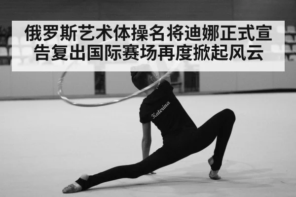 俄罗斯艺术体操名将迪娜正式宣告复出国际赛场再度掀起风云
